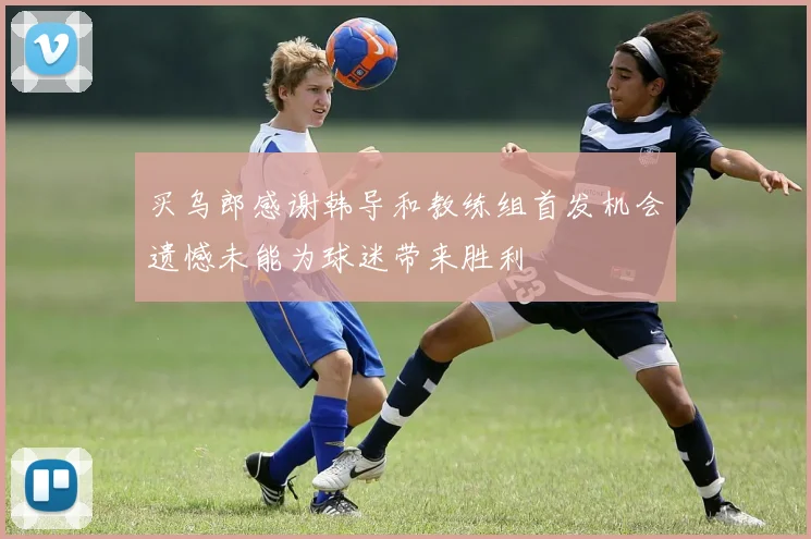 买乌郎感谢韩导和教练组首发机会遗憾未能为球迷带来胜利