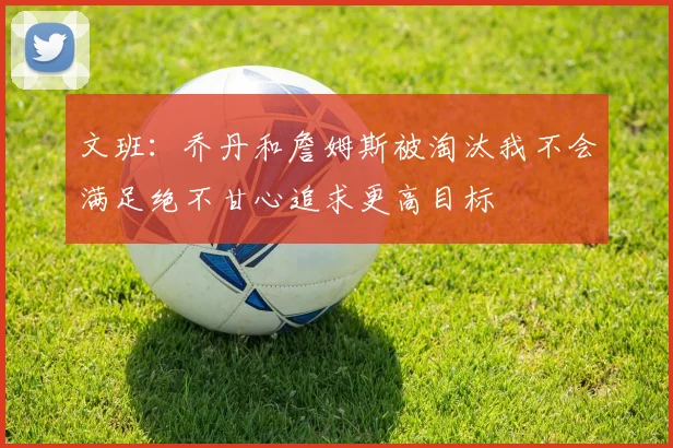 文班：乔丹和詹姆斯被淘汰我不会满足绝不甘心追求更高目标