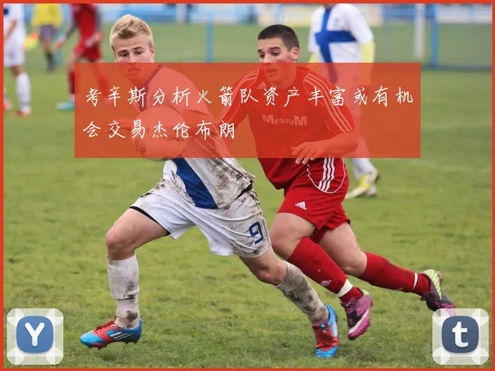 考辛斯分析火箭队资产丰富或有机会交易杰伦布朗