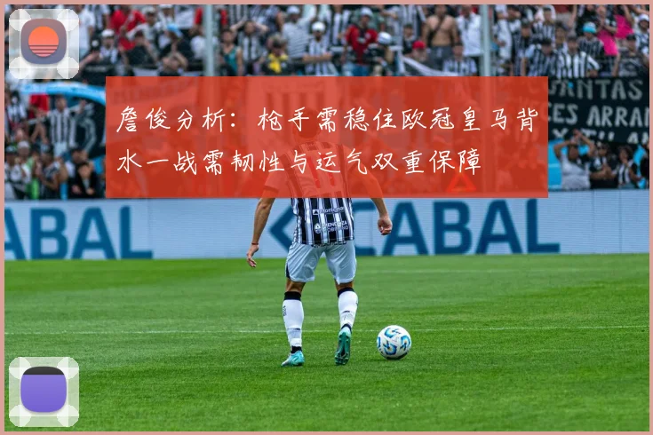 詹俊分析：枪手需稳住欧冠皇马背水一战需韧性与运气双重保障