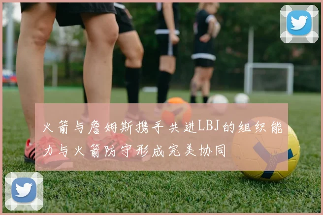 火箭与詹姆斯携手共进LBJ的组织能力与火箭防守形成完美协同