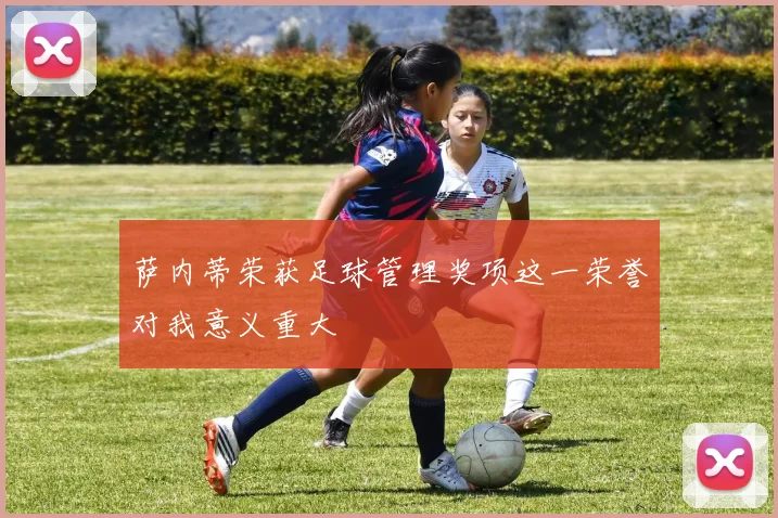 萨内蒂荣获足球管理奖项这一荣誉对我意义重大