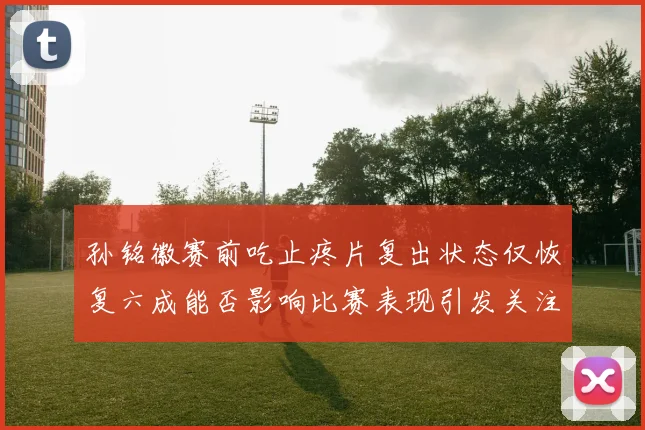 孙铭徽赛前吃止疼片复出状态仅恢复六成能否影响比赛表现引发关注