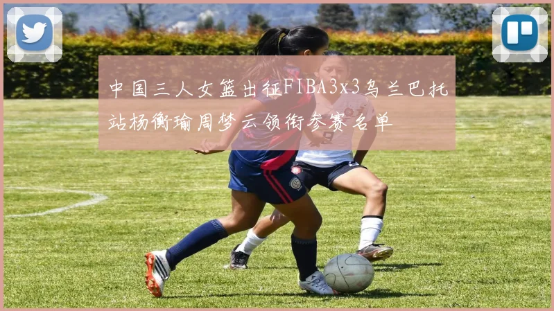 中国三人女篮出征FIBA3x3乌兰巴托站杨衡瑜周梦云领衔参赛名单