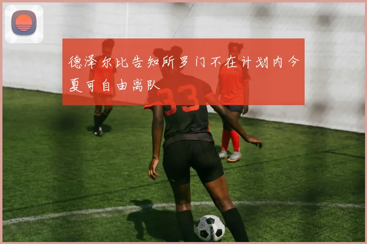 德泽尔比告知所罗门不在计划内今夏可自由离队