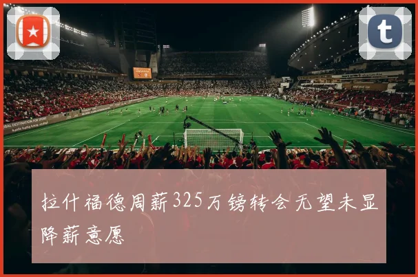 拉什福德周薪325万镑转会无望未显降薪意愿