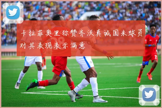卡拉菲奥里称赞齐沃真诚国米球员对其表现表示满意