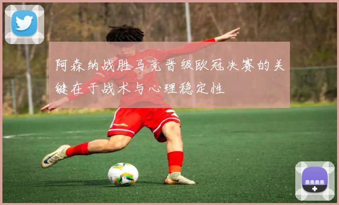 阿森纳战胜马竞晋级欧冠决赛的关键在于战术与心理稳定性