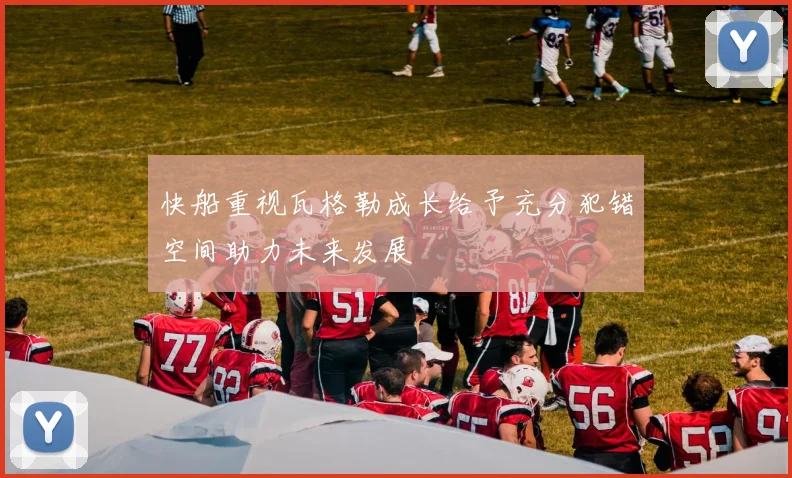 快船重视瓦格勒成长给予充分犯错空间助力未来发展