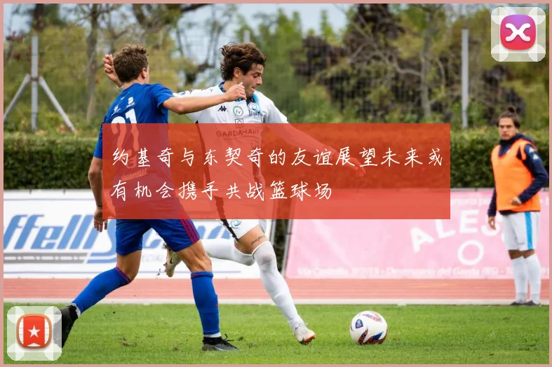 约基奇与东契奇的友谊展望未来或有机会携手共战篮球场