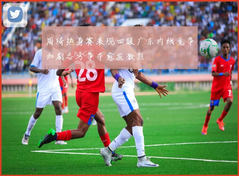 周琦热身赛表现回暖广东内线竞争加剧各方争夺愈发激烈