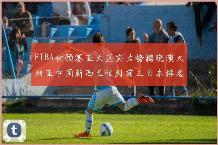 FIBA世预赛亚大区实力榜揭晓澳大利亚中国新西兰位列前三日本排名第六