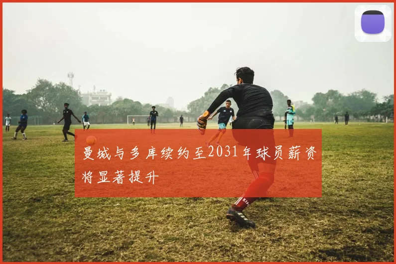 曼城与多库续约至2031年球员薪资将显著提升