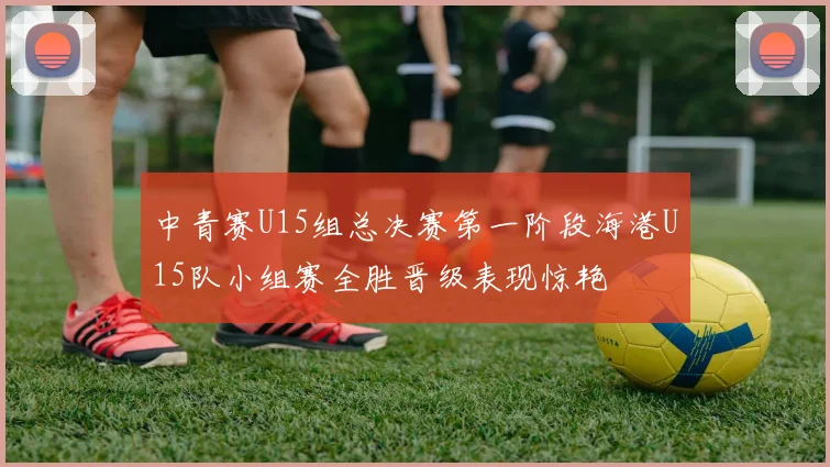 中青赛U15组总决赛第一阶段海港U15队小组赛全胜晋级表现惊艳