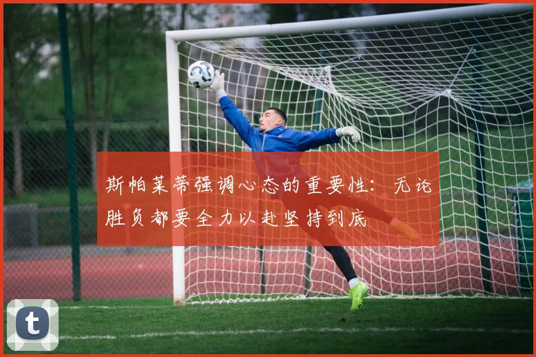斯帕莱蒂强调心态的重要性：无论胜负都要全力以赴坚持到底