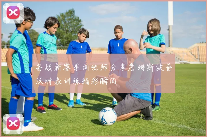 备战新赛季训练师分享詹姆斯波普沃特森训练精彩瞬间