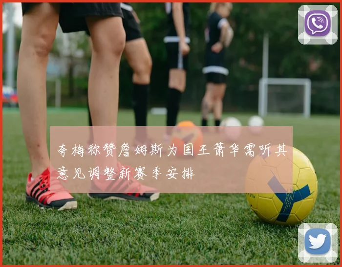 夸梅称赞詹姆斯为国王萧华需听其意见调整新赛季安排