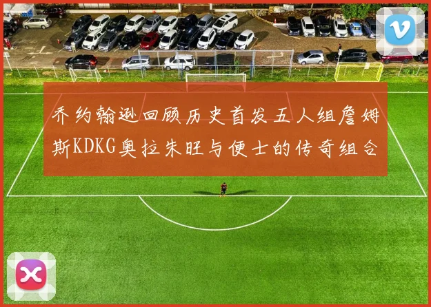 乔约翰逊回顾历史首发五人组詹姆斯KDKG奥拉朱旺与便士的传奇组合