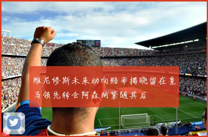 维尼修斯未来动向赔率揭晓留在皇马领先转会阿森纳紧随其后