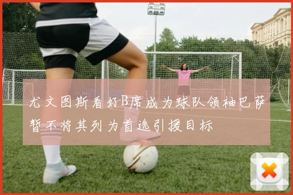 尤文图斯看好B席成为球队领袖巴萨暂不将其列为首选引援目标