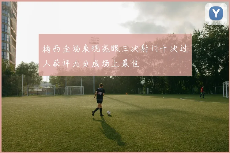 梅西全场表现亮眼三次射门十次过人获评九分成场上最佳