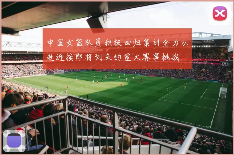 中国女篮队员积极回归集训全力以赴迎接即将到来的重大赛事挑战