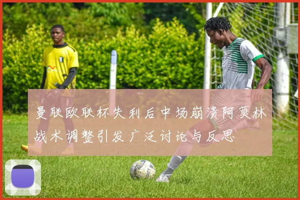 曼联欧联杯失利后中场崩溃阿莫林战术调整引发广泛讨论与反思