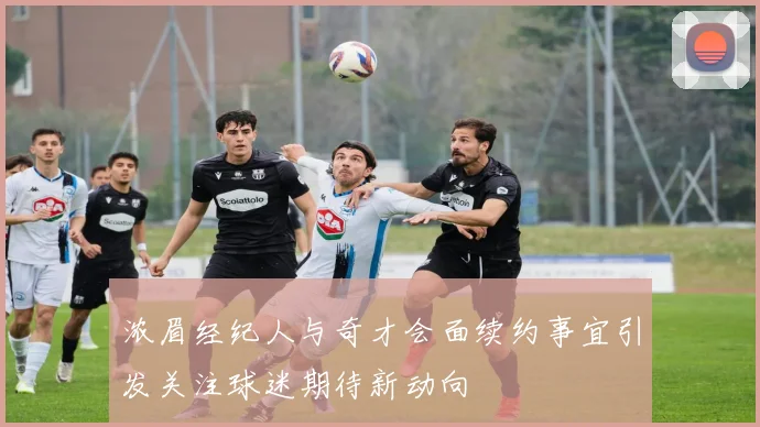 浓眉经纪人与奇才会面续约事宜引发关注球迷期待新动向