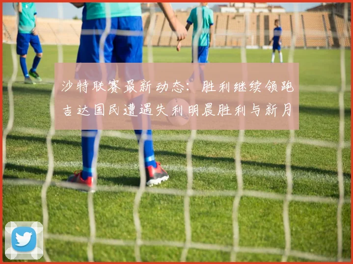 沙特联赛最新动态：胜利继续领跑吉达国民遭遇失利明晨胜利与新月激战