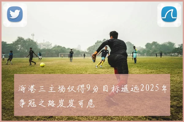 海港三主场仅得9分目标遥远2025年争冠之路岌岌可危