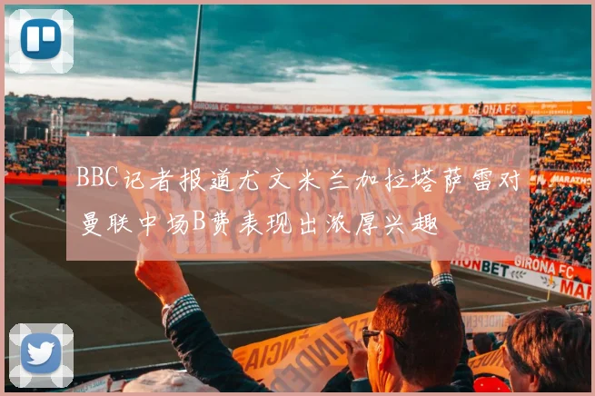 BBC记者报道尤文米兰加拉塔萨雷对曼联中场B费表现出浓厚兴趣