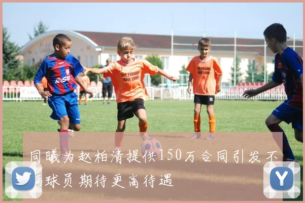 同曦为赵柏清提供150万合同引发不满球员期待更高待遇
