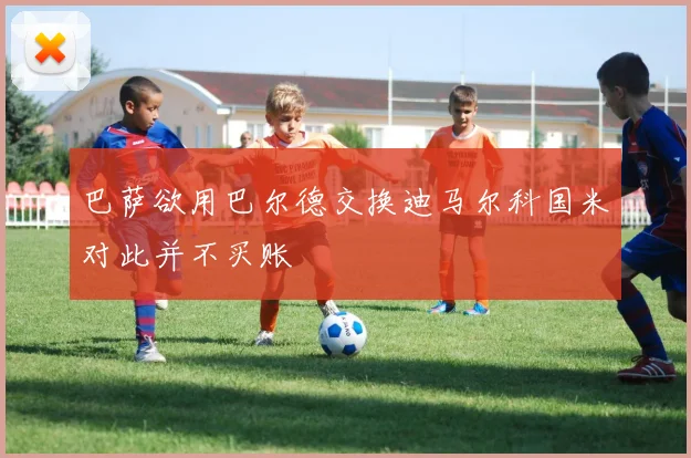 巴萨欲用巴尔德交换迪马尔科国米对此并不买账