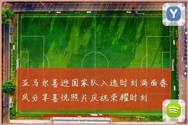 亚马尔喜迎国家队入选时刻满面春风分享喜悦照片庆祝荣耀时刻